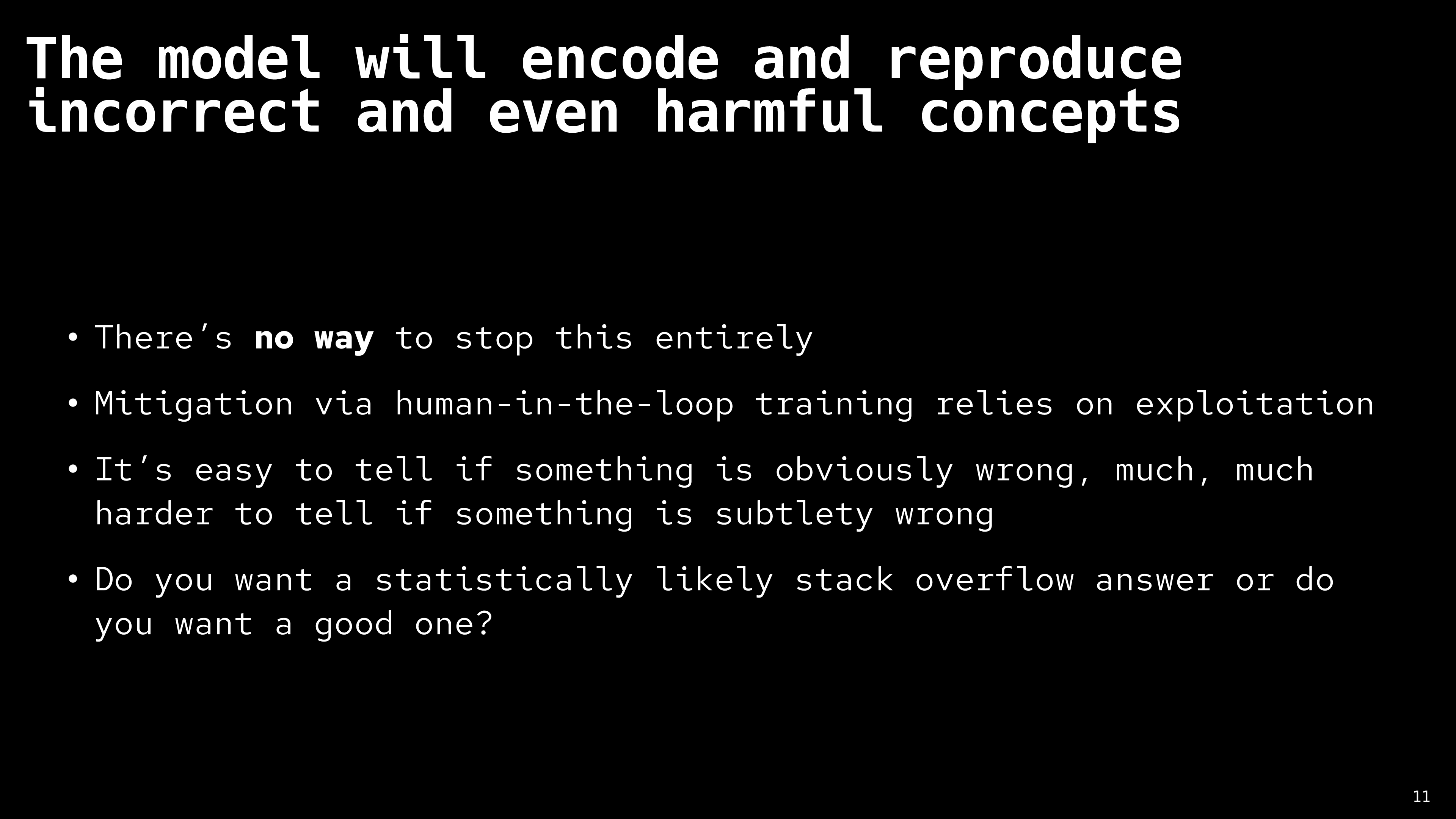 The model will encode and reproduce incorrect and even harmful concepts. There’s no way to stop this entirely. Mitigation via human-in-the-loop training relies on exploitation. It’s easy to tell if something is obviously wrong, much, much harder to tell if something is subtlety wrong. Do you want a statistically likely stack overflow answer or do you want a good one?