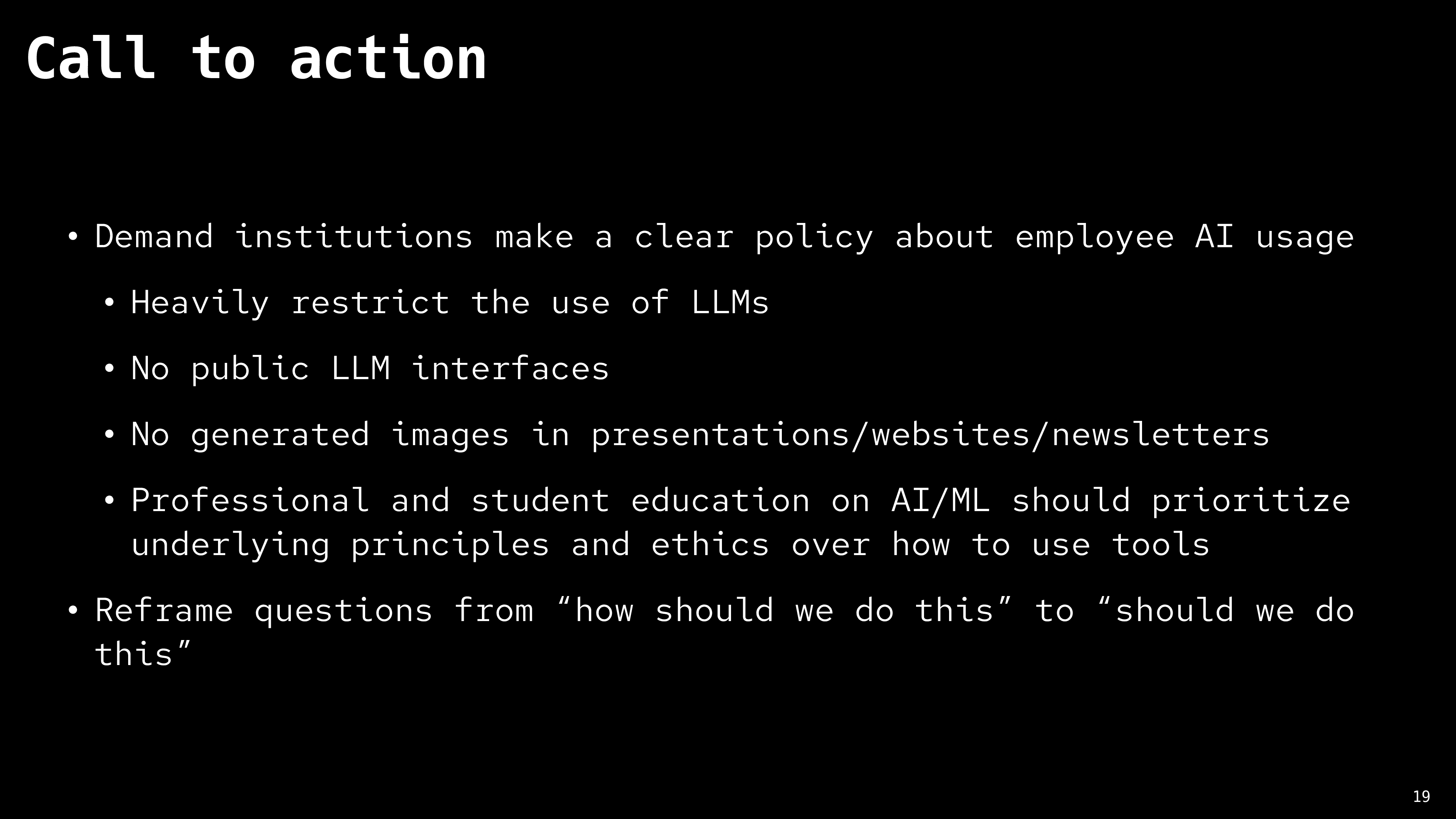 title: 'Call to action' Demand institutions make a clear policy about employee AI usage. Heavily restrict the use of LLMs, No public LLM interfaces, No generated images in presentations/websites/newsletters, Professional and student education on AI/ML should prioritize underlying principles and ethics over how to use tools. Reframe questions from 'how should we do this' to 'should we do this'.